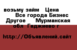 возьму займ › Цена ­ 200 000 - Все города Бизнес » Другое   . Мурманская обл.,Гаджиево г.